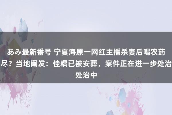 あみ最新番号 宁夏海原一网红主播杀妻后喝农药自尽？当地阐发：佳耦已被安葬，案件正在进一步处治中