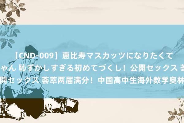 【CND-009】恵比寿マスカッツになりたくてAVデビューしたあみちゃん 恥ずかしすぎる初めてづくし！公開セックス 荟萃两届满分！中国高中生海外数学奥林匹克竞赛夺金