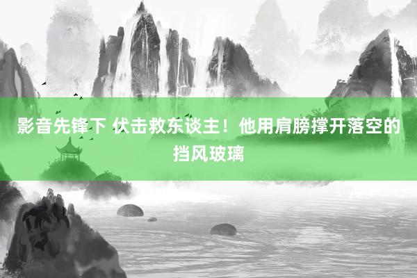 影音先锋下 伏击救东谈主！他用肩膀撑开落空的挡风玻璃