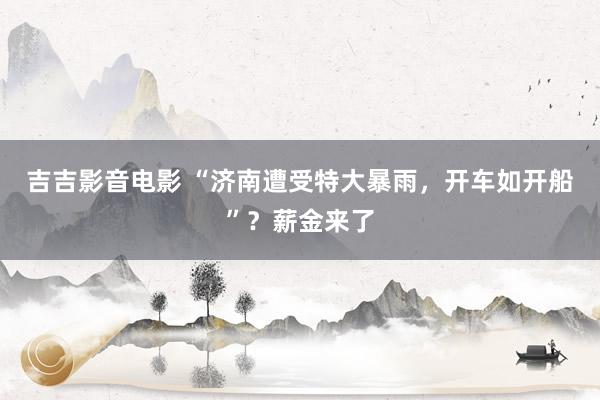 吉吉影音电影 “济南遭受特大暴雨，开车如开船”？薪金来了