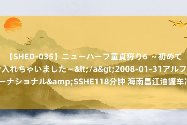 【SHED-035】ニューハーフ童貞狩り6 ～初めてオマ○コにオチンチン入れちゃいました～</a>2008-01-31アルファーインターナショナル&$SHE118分钟 海南昌江油罐车冲入河谈 3东谈主被困车顶生效获救