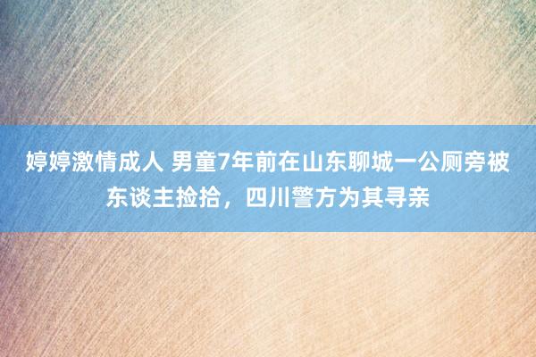 婷婷激情成人 男童7年前在山东聊城一公厕旁被东谈主捡拾，四川警方为其寻亲