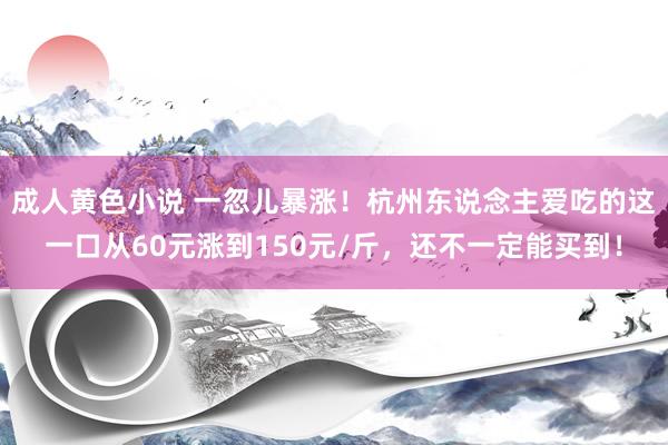 成人黄色小说 一忽儿暴涨！杭州东说念主爱吃的这一口从60元涨到150元/斤，还不一定能买到！