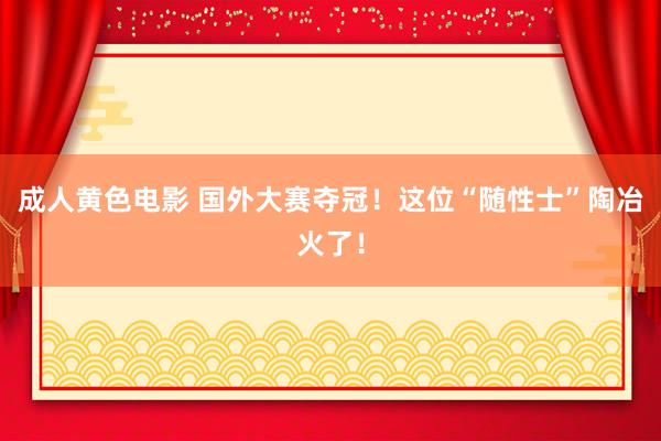 成人黄色电影 国外大赛夺冠！这位“随性士”陶冶火了！