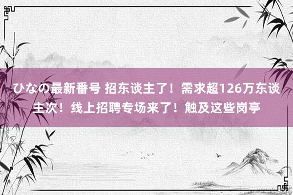 ひなの最新番号 招东谈主了！需求超126万东谈主次！线上招聘专场来了！触及这些岗亭