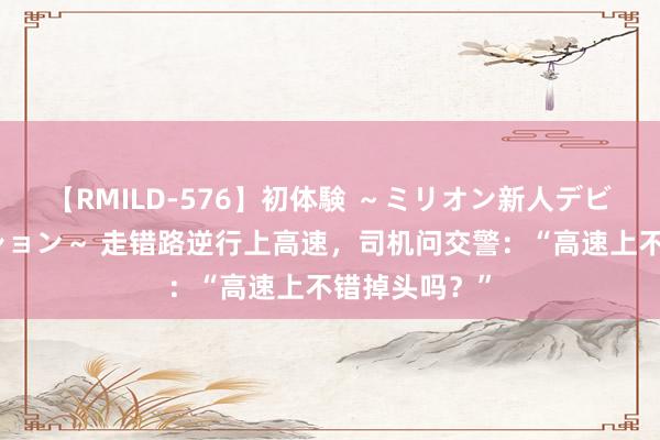 【RMILD-576】初体験 ～ミリオン新人デビューコレクション～ 走错路逆行上高速，司机问交警：“高速上不错掉头吗？”