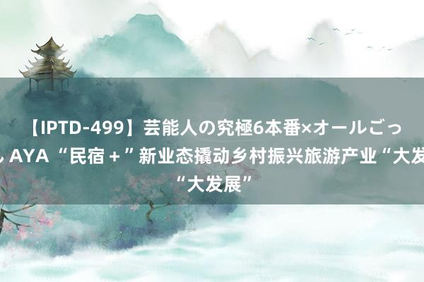 【IPTD-499】芸能人の究極6本番×オールごっくん AYA “民宿＋”新业态撬动乡村振兴旅游产业“大发展”