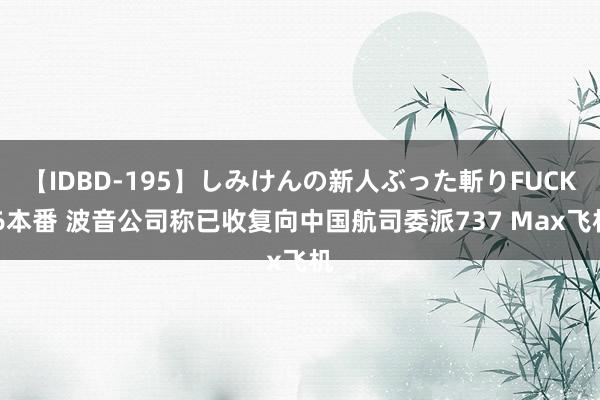 【IDBD-195】しみけんの新人ぶった斬りFUCK 6本番 波音公司称已收复向中国航司委派737 Max飞机