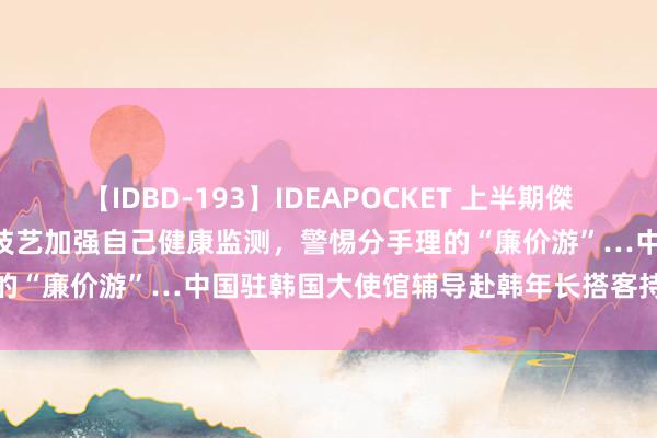 【IDBD-193】IDEAPOCKET 上半期傑作集2009 神州播报丨出行技艺加强自己健康监测，警惕分手理的“廉价游”…中国驻韩国大使馆辅导赴韩年长搭客持重出行安全