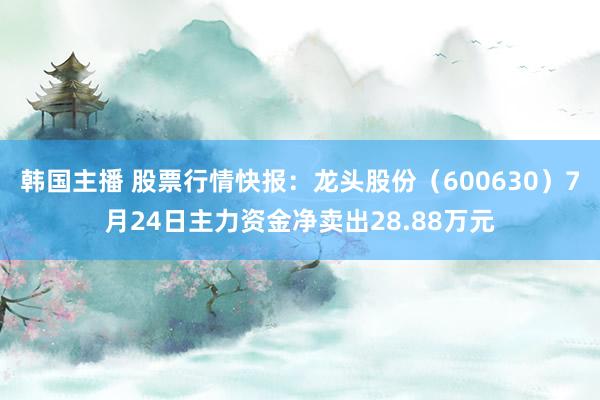 韩国主播 股票行情快报：龙头股份（600630）7月24日主力资金净卖出28.88万元