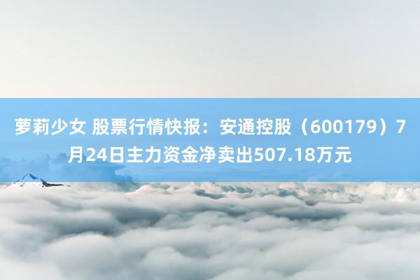 萝莉少女 股票行情快报：安通控股（600179）7月24日主力资金净卖出507.18万元