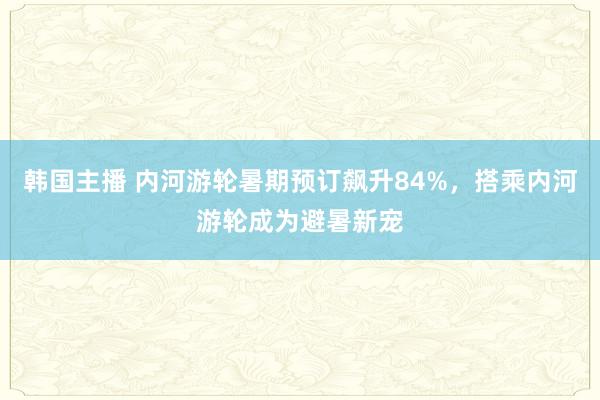 韩国主播 内河游轮暑期预订飙升84%，搭乘内河游轮成为避暑新宠