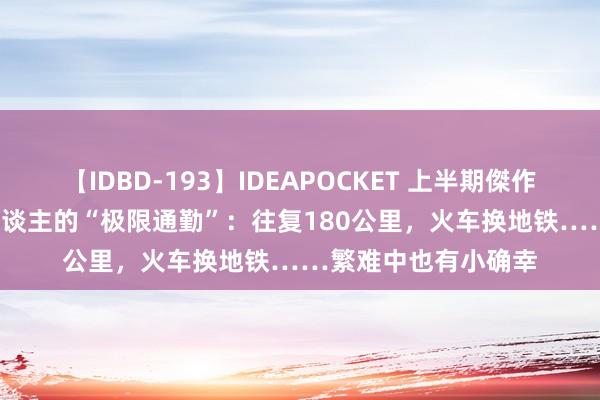 【IDBD-193】IDEAPOCKET 上半期傑作集2009 上海远郊东谈主的“极限通勤”：往复180公里，火车换地铁……繁难中也有小确幸