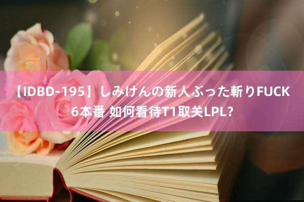 【IDBD-195】しみけんの新人ぶった斬りFUCK 6本番 如何看待T1取关LPL？