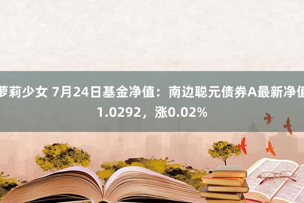 萝莉少女 7月24日基金净值：南边聪元债券A最新净值1.0292，涨0.02%