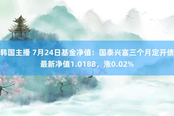 韩国主播 7月24日基金净值：国泰兴富三个月定开债最新净值1.0188，涨0.02%