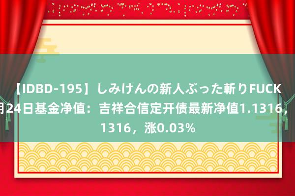 【IDBD-195】しみけんの新人ぶった斬りFUCK 6本番 7月24日基金净值：吉祥合信定开债最新净值1.1316，涨0.03%