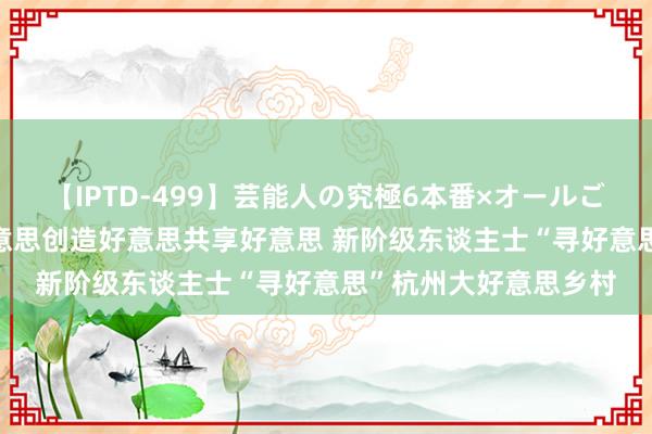 【IPTD-499】芸能人の究極6本番×オールごっくん AYA 寻找好意思创造好意思共享好意思 新阶级东谈主士“寻好意思”杭州大好意思乡村