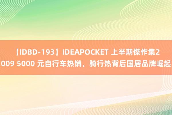 【IDBD-193】IDEAPOCKET 上半期傑作集2009 5000 元自行车热销，骑行热背后国居品牌崛起