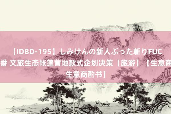 【IDBD-195】しみけんの新人ぶった斬りFUCK 6本番 文旅生态帐篷营地款式企划决策【旅游】【生意商酌书】