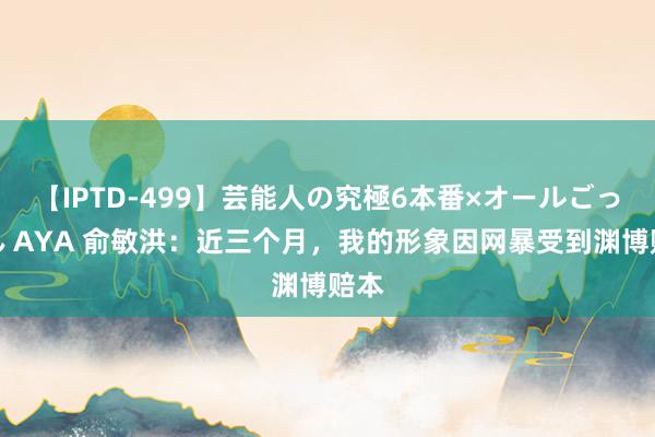 【IPTD-499】芸能人の究極6本番×オールごっくん AYA 俞敏洪：近三个月，我的形象因网暴受到渊博赔本