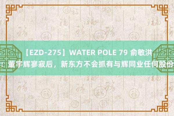 【EZD-275】WATER POLE 79 俞敏洪：董宇辉寥寂后，新东方不会抓有与辉同业任何股份