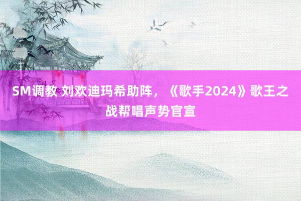 SM调教 刘欢迪玛希助阵，《歌手2024》歌王之战帮唱声势官宣