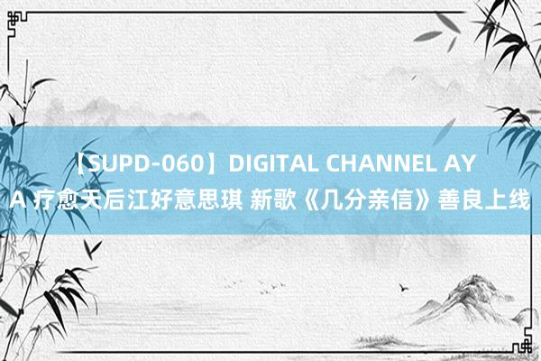 【SUPD-060】DIGITAL CHANNEL AYA 疗愈天后江好意思琪 新歌《几分亲信》善良上线