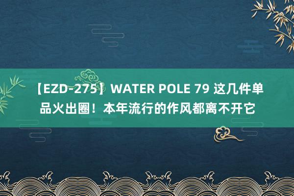 【EZD-275】WATER POLE 79 这几件单品火出圈！本年流行的作风都离不开它