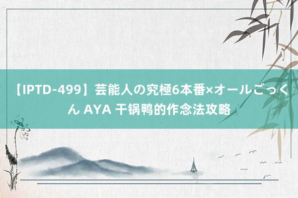 【IPTD-499】芸能人の究極6本番×オールごっくん AYA 干锅鸭的作念法攻略