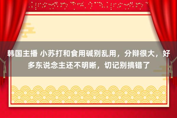 韩国主播 小苏打和食用碱别乱用，分辩很大，好多东说念主还不明晰，切记别搞错了