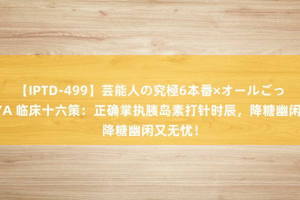 【IPTD-499】芸能人の究極6本番×オールごっくん AYA 临床十六策：正确掌执胰岛素打针时辰，降糖幽闲又无忧！