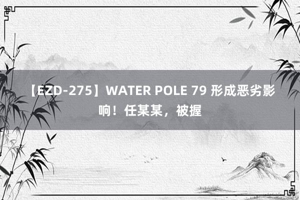 【EZD-275】WATER POLE 79 形成恶劣影响！任某某，被握