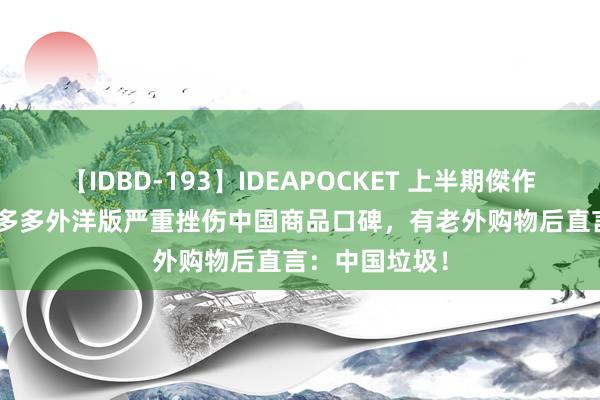 【IDBD-193】IDEAPOCKET 上半期傑作集2009 曝拼多多外洋版严重挫伤中国商品口碑，有老外购物后直言：中国垃圾！