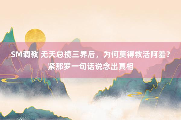 SM调教 无天总揽三界后，为何莫得救活阿羞？紧那罗一句话说念出真相