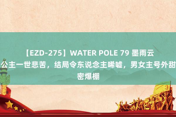 【EZD-275】WATER POLE 79 墨雨云间：长公主一世悲苦，结局令东说念主唏嘘，男女主号外甜密爆棚