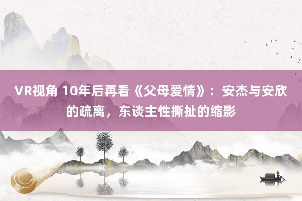 VR视角 10年后再看《父母爱情》：安杰与安欣的疏离，东谈主性撕扯的缩影