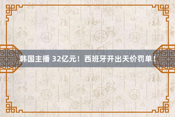 韩国主播 32亿元！西班牙开出天价罚单！