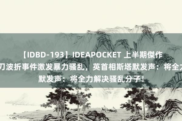 【IDBD-193】IDEAPOCKET 上半期傑作集2009 英国执刀波折事件激发暴力骚乱，英首相斯塔默发声：将全力解决骚乱分子！