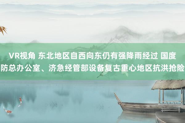 VR视角 东北地区自西向东仍有强降雨经过 国度防总办公室、济急经管部设备复古重心地区抗洪抢险