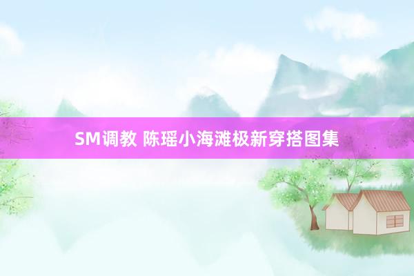 SM调教 陈瑶小海滩极新穿搭图集