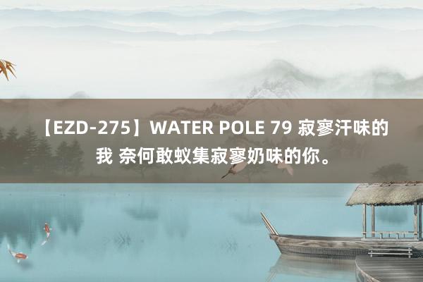 【EZD-275】WATER POLE 79 寂寥汗味的我 奈何敢蚁集寂寥奶味的你。