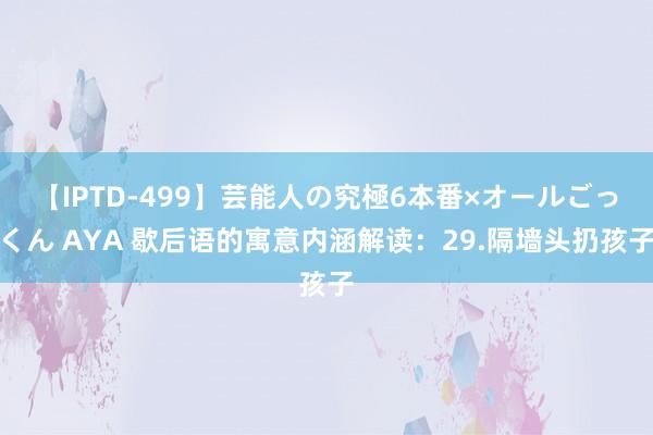 【IPTD-499】芸能人の究極6本番×オールごっくん AYA 歇后语的寓意内涵解读：29.隔墙头扔孩子