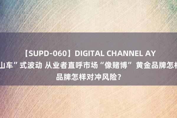 【SUPD-060】DIGITAL CHANNEL AYA 金价“过山车”式波动 从业者直呼市场“像赌博” 黄金品牌怎样对冲风险？