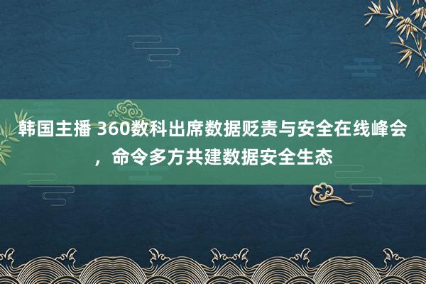 韩国主播 360数科出席数据贬责与安全在线峰会，命令多方共建数据安全生态