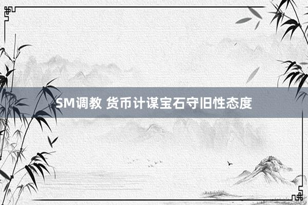 SM调教 货币计谋宝石守旧性态度