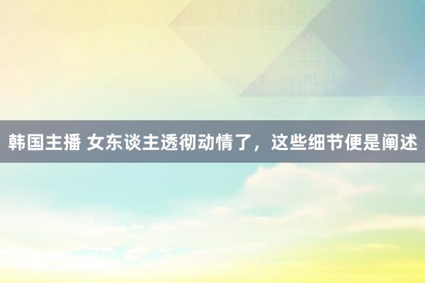 韩国主播 女东谈主透彻动情了，这些细节便是阐述