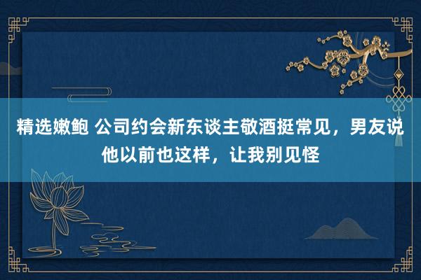 精选嫩鲍 公司约会新东谈主敬酒挺常见，男友说他以前也这样，让我别见怪