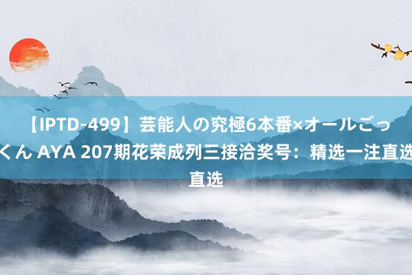 【IPTD-499】芸能人の究極6本番×オールごっくん AYA 207期花荣成列三接洽奖号：精选一注直选