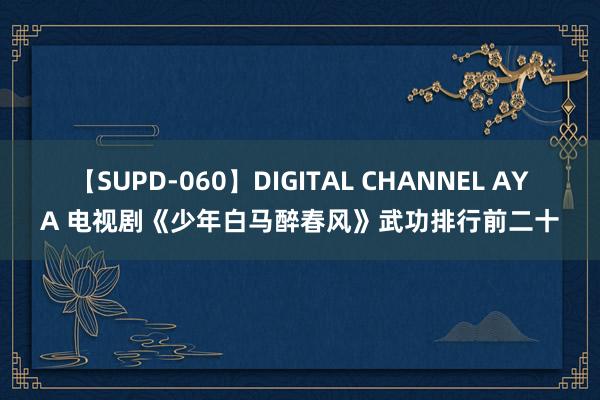 【SUPD-060】DIGITAL CHANNEL AYA 电视剧《少年白马醉春风》武功排行前二十